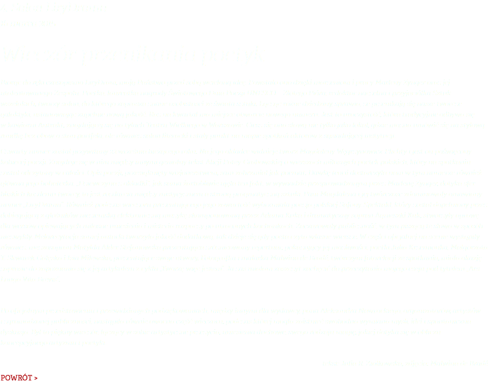 4. Salon LiryDramu 16 marca 2015 Wieczór przenikania poetyk Biorąc do ręki czasopismo LiryDram, mają Państwo przed sobą wcieloną ideę. Powstało ono dzięki marzeniom i pracy Marleny Zynger oraz jej utalentowanego Zespołu. Poetka, laureatka nagrody Światowego Dnia Poezji UNESCO – Złotego Pióra; redaktor naczelna i przyjaciółka Sztuk wszelakich, tworzy salon, do którego zaprasza znane osobistości ze świata sztuki. Łącząc różne dziedziny, sprawia, że przenikają się nasze twórcze galaktyki, ustanawiając zupełnie nową jakość. Raz na kwartał ma miejsce otwarcie nowego numeru. Jest to uroczystość, która tradycyjnie odbywa się w kawiarni Antrakt, znajdującej się na tyłach Teatru Wielkiego w Warszawie. Ciesz się ona sławą nie tylko jako lokal, gdzie można umówić się na stylową randkę bez obaw o stan portfela, ale również salon literacki i stały punkt na mapie spotkań aktorów z sąsiadującej instytucji. Czwarty numer został przywitany 22 września bieżącego roku. Na jego okładce widnieje twarz Magdaleny Węgrzynowicz-Plichty i jest on poświęcony kobiecej poezji. Znajduje się w nim między innymi genialny tekst Alicji Patey-Grabowskiej o wierszach miłosnych poetek polskich, który na spotkaniu został odczytany w całości. Opis poezji, przesiąknięty wizjonerstwem, sam zabrzmiał jak poemat. Dawkę teorii dostarczyła nam w tym numerze również główna jego bohaterka. „Dziewczyna z okładki”, jak sama żartobliwie ujęła ten fakt, w wywiadzie przeprowadzonym przez Marlenę Zynger, dotyka sfer bliskich każdemu twórcy, to jest rozdarcia między mistycyzmem a stroną pragmatyczną sztuki. Pani Magdalena i jej twórczość zdominowały omawiany numer „LiryDramu”. Również podczas wieczoru prezentującego jego zawartość wybrzmiała poezja polskiej Safony. Spektakl, który został dopełniony przez dobiegającą z głośników nieziemską elektroniczną muzykę skomponowaną przez Adama Kuka i dramatyczny sopran Agnieszki Kuk, stworzyły oprawę dla wersów opiewających miłosne uniesienia i misteria rozpaczy po utraconych kochankach. Zaczarowały publiczność, w tym piszącą te słowa w sposób niezwykły. Melorecytacja samej autorki tworzyła jakość dodatkową, tak dzieje się gdy poeta czyta własne wiersze. W części oficjalnej na scenie wystąpiły również: mezzosopran Matylda Alder Stefanowska prezentująca zróżnicowany repertuar, pokazujący jej możliwości; poetki Julia Krzemionka, Małgorzata T. Skwarek-Gałęska i Isia Milewska, prezentujące swoje utwory. Fotografka i malarka Malwina de Bradé, twórczyni fotorelacji ze spotkania, miała okazję zaprosić do zapoznania się z jej artykułem z cyklu „Tworzę więc jestem”. Ja zaś miałam zaszczyt zachęcić do przeczytania mojego eseju pod tytułem „Ars Longa Vita Brevis”. Po oficjalnym przedstawieniu i przewidzianych podziękowaniach, między innymi dla wydawcy, pana Aleksandra Nawrockiego, organizatorów, artystów i zgromadzonej publiczności, nastąpiła równie owocna część wieczoru, podczas której mogła zaistnieć swobodna wymiana myśli, idei i spontaniczna dyskusja. Był to piękny wieczór, łączący w sobie artystyczne przeżycia, uniesienia duchowe, swego rodzaju magię, jakiej dotyka się w obliczu koncepcyjnego artyzmu i poetyki. tekst: Julia R. Ziółkowska, zdjęcia: Malwina de Bradé POWRÓT >
