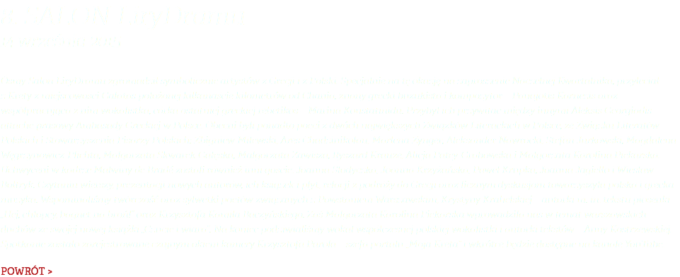 8. Salon LiryDramu 14 września 2015 Ósmy Salon LiryDramu zgromadził symbolicznie artystów z Grecji i z Polski. Specjalnie na tę okazję na zaproszenie Naczelnej Kwartalnika, przyleciał z Krety z miejscowości Galatas położonej kilkanaście kilometrów od Chania, znany grecki buzukista i kompozytor – Panajotis Karnezis oraz współpracująca z nim wokalistka, córka ostatniej greckiej rebetikos – Marina Konstatinidu. Przybył ich przywitać między innymi Aleksis Georgiadis – attaché prasowy Ambasady Greckiej w Polsce. Obecni byli ponadto poeci z dwóch największych Związków Literackich w Polsce, ze Związku Literatów Polskich i Stowarzyszenia Pisarzy Polskich: Zbigniew Milewski, Ares Chadzinikolau, Marlena Zynger, Aleksander Nawrocki, Stefan Jurkowski, Magdalena Węgrzynowicz-Plichta, Małgorzata Skwarek-Gałęska, Małgorzata Zawisza, Ryszard Krauze, Alicja Patey-Grabowska i Małgorzata Karolina Piekarska. Uchwyceni w kadrze Malwiny de Bradé zostali również inni goście: Joanna Słodyczka, Joanna Krzyżańska, Paweł Krupka, Joanna Jagiełło i Wiesław Bołtryk. Czytaniu wierszy, prezentacji nowych autorów, ich książek i płyt, relacji z podróży do Grecji oraz licznym dyskusjom towarzyszyła polska i grecka muzyka. Wspominaliśmy twórczość oraz sylwetki poetów związanych z Powstaniem Warszawskim, Krystyny Krahelskiej – autorki m. in. tekstu piosenki „Hej, chłopcy, bagnet na broń!” oraz Krzysztofa Kamila Baczyńskiego. Zaś Małgorzata Karolina Piekarska wprowadziła nas w temat warszawskich duchów ze swojej nowej książki „Czucie i wiara”. Na koniec podziwialiśmy wokal współczesnej polskiej wokalistki i autorki tekstów – Anny Kostrzewskiej. Spotkanie zostało zarejestrowane czujnym okiem kamery Krzysztofa Parola – szefa portalu „Moja Kreta” i wkrótce będzie dostępne na kanale YouTube. POWRÓT >