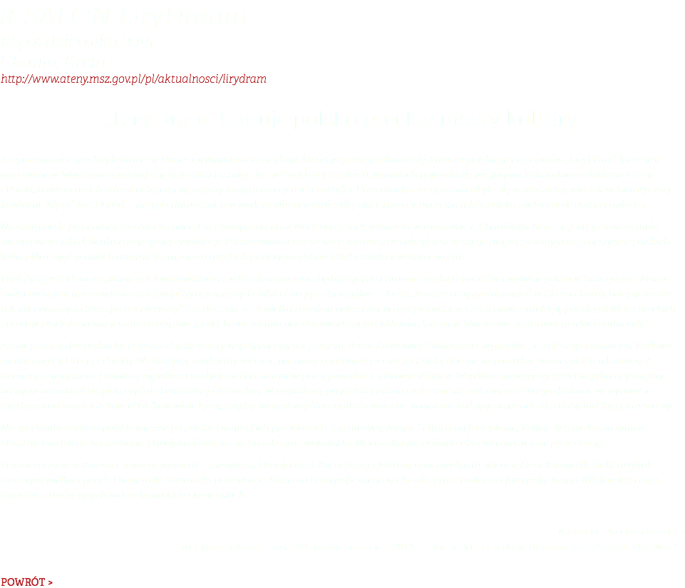 8. Salon LiryDramu 18 października 2015 Chania, Kreta http://www.ateny.msz.gov.pl/pl/aktualnosci/lirydram „LiryDram” buduje polsko-greckie mosty kultury Z reportażami o greckiej kulturze w Polsce i wywiadami ze środowiska artystycznego ukazał się 8 numer polskiego czasopisma „LiryDram”, które jest wydawane w Warszawie i zajmuje się literaturą i sztuką. Już w dwóch poprzednich numerach pojawiła się inicjatywa kulturalnego zbliżenia Grecji i Polski, bowiem na ich stronicach goszczą między innymi greccy poeci i artyści. Prezentacja czasopisma odbyła się w niedzielny wieczór w historycznej kawiarni „Kipos” (gr. „Ogród” – przypis tłumacza), a w wydarzeniu uczestniczyli polscy i greccy twórcy, a także polska społeczność naszego miasta. Na marginesie prezentacji redaktorka naczelna czasopisma, pani Marlena Zynger, wskazała w rozmowie z „Chaniòtika Nea”, że „Grecja zawsze mnie interesowała jako kolebka europejskiej cywilizacji. Postanowiłam zatem wraz z gronem redakcyjnym naszego pisma, złożonym ze znaczących polskich ludzi pióra, ująć w dwóch ostatnich numerach greckich pisarzy, muzyków i ludzi sztuki z waszego kraju”. Pani Zynger dodała, że „pismo jest kwartalnikiem i w każdym numerze będziemy prezentować greckich twórców i wybitne postacie historyczne. Moim marzeniem jest ustanowienie stałej współpracy między Polską i Grecją, a szczególnie z Kretą. Zamierzamy przedstawiać w Chanià każdy kolejny numer, tak jak czynimy to teraz po raz pierwszy”. Zaznaczyła, że „z wielką radością pokażemy po raz pierwszy w Grecji nową antologię poezji polskich i greckich autorów przełożoną wzajemnie na obydwa języki, która została przedstawiona przed kilkoma dniami w Warszawie staraniem greckiej ambasady”. Ze swej strony dziennikarka i tłumaczka literatury współpracująca z pismem, Beata Żółkiewicz-Siakantaris, wyjaśniła, że „celem spotkania jest budowa mostu między Grecją i Polską. W dzisiejszy, niedzielny wieczór, poznamy osobowości z Grecji i Polski, obecne za pośrednictwem swoich tekstów w 8 numerze czasopisma. Dowiemy się wiele o tradycjach obu narodów przez poważne i zabawne historie. Wspólnie rozważymy treści współpracy między naszymi narodami na płaszczyźnie kulturalnej i literackiej. W najbliższej przyszłości pismo może stać się zarzewiem debaty o kulturze w wymiarze międzynarodowym. Greków i Polaków wiele łączy, między innymi wspólna walka o wolność, znaczenie rodziny, szacunek dla osoby ludzkiej i inne cechy”. Na spotkaniu czytano polskie wiersze po polsku i w greckich przekładach, zaś muzycy, Jorgos Saltaris na fortepianie, Kostas Artemakis na gitarze, Dimitris Tsurtos na kontrabasie, Panajotis Karnezis na buzuki oraz wokalistka Marina Konstandinidu ubarwili muzycznie prezentację. Zaznaczamy, że w 8 numer zawiera wywiady z muzykami Panajotisem Karnezisem i Mariną Konstandinidu, wiersze Eleni Koniarelli-Siakí, artykuł o naszym wielkim poecie Dionisiosie Solomosie, prezentację Muzeum Etnograficznego w Chanià, prace malarza i fotografa Janisa Nikiforakisa oraz reportaż o tradycyjnych tańcach greckich i kreteńskich. Manolis Markandonakis Artykuł ukazał się 20 października 2015 roku w kreteńskim dzienniku „Haniòtika Nea”. POWRÓT >