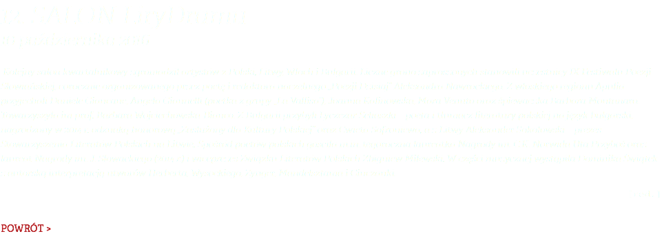 12. Salon LiryDramu 10 października 2016 Kolejny salon kwartalnikowy zgromadził artystów z Polski, Litwy, Włoch i Bułgarii. Liczne grono zaproszonych stanowili uczestnicy IX Festiwalu Poezji Słowiańskiej, corocznie organizowanego przez poetę i redaktora naczelnego „Poezji Dzisiaj” Aleksandra Nawrockiego. Z włoskiego regionu Apulia przyjechali Daniele Giancane, Angela Giannelli (poetka z grupy „La Vallisa”), Joanna Kalinowska, Mara Venuto oraz śpiewaczka Barbara Montanaro. Towarzyszyła im prof. Barbara Wojciechowska-Bianco. Z Bułgarii przybyli Łyczezar Seliaszki – poeta i tłumacz literatury polskiej na język bułgarski, nagrodzony w 2014 r. odznaką honorową „Zasłużony dla Kultury Polskiej” oraz Cwieta Sofroniewa, a z Litwy Aleksander Sokołowski – prezes Stowarzyszenia Literatów Polskich na Litwie. Spośród poetów polskich gościła m.in. tegoroczna laureatka Nagrody im. C.K. Norwida Uta Przyboś oraz laureat Nagrody im. J. Słowackiego (2014 r.) i wiceprezes Związku Literatów Polskich Zbigniew Milewski. W części muzycznej wystąpiła Dominika Świątek z autorską interpretacją utworów Herberta, Wysockiego, Zynger, Mandelsztama i Ginczanki. [red.] POWRÓT >
