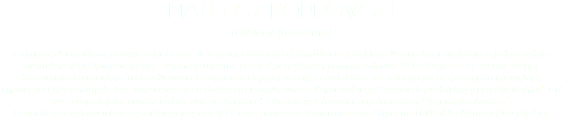 Mateusz Koprowski redaktor (literatura) redaktor, dziennikarz, muzyk, capoeirista. Jest synem znanego dziennikarza polskiego Marka Koprowskiego, a jednocześnie wnukiem Jana Koprowskiego – znanego literata, poety, dziennikarza, pisarza, członka ZLP, tłumacza z j. niemieckiego, kierownika literackiego Teatru Nowego Kazimierza Dejmka w Łodzi i redaktora naczelnego wielu czasopism literackich  i społeczno-kulturalnych. Jest współtwórcą i redaktorem książki Marka Koprowskiego "Spowiedź praktykującego alkoholika". Od 1997 pracuje jako pomoc redakcyjna w „Angorce". Obecnie jest również redaktorem w "Tygodniku Angora".  Ponadto jest założycielem i członkiem zespołu NTK oraz prezesem Stowarzyszenia Capoeira UNICAR i Kultury Brazylijskiej.