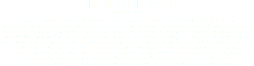 Zbigniew Milewski redaktor (literatura) poeta, krytyk literacki . Autor wielu zbiorów poetyckich w tym ostatnich „Zagrabki" (Łomianki 2012)- Książka 41 Międzynarodowego Festiwalu „Warszawska Jesień Poezji" i „Poemat bez pamięci" (Łódź 2015) Nominacja do Nagrody im. Piotra Kuncewicza. Redaktor antologii poetów warszawskich "Miasto Nowego Milenium. Debiuty po 1988 roku". Jego wiersze znajdują się w licznych antologiach polskich i zagranicznych, były tłumaczone na język angielski, rosyjski, francuski i chiński. Laureat wielu głównych nagród w ogólnopolskich konkursach i turniejach poetyckich, m.in. „Nadchodzące Pokolenia", „Łódzka Wiosna Poetów", Warszawska Jesień Poezji, Liścia Konwalii im. Zbigniewa Herberta w Toruniu, im. Haliny Poświatowskiej  w Częstochowie (kategoria po debiucie), Autoportret Jesienny w Krotoszynie. W 2014 r za całokształt twórczości poetyckiej otrzymał Nagrodę Literacką im. Juliusza Słowackiego. Członek polskich i zagranicznych organizacji pisarskich.  Obecnie Prezes Stowarzyszenia Promocji Polskiej Twórczości, Wiceprezes ZLP i Oddziału ZLP w Warszawie. 