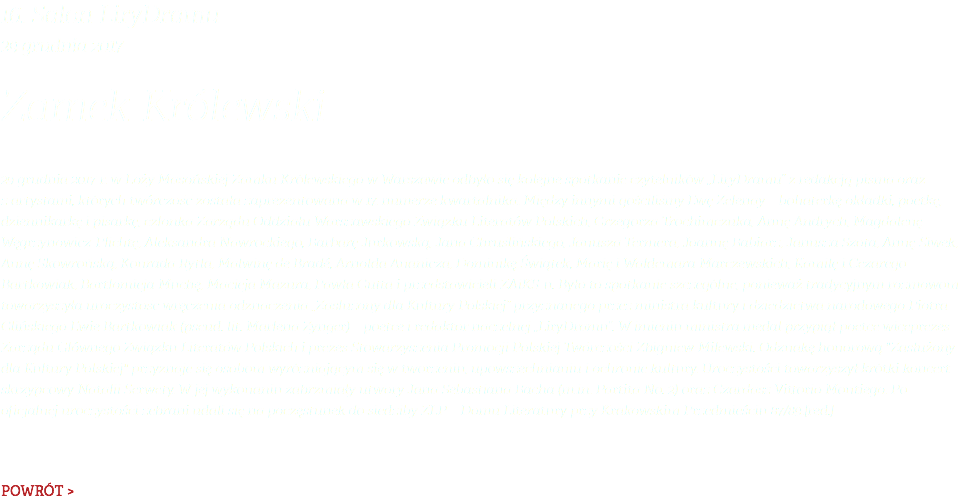 16. Salon LiryDramu 29 grudnia 2017 Zamek Królewski 29 grudnia 2017 r. w Loży Masońskiej Zamku Królewskiego w Warszawie odbyło się kolejne spotkanie czytelników „LiryDramu” z redakcją pisma oraz z artystami, których twórczość została zaprezentowana w 17. numerze kwartalnika. Między innymi gościliśmy Ewę Zelenay – bohaterkę okładki, poetkę, dziennikarkę i pisarkę, członka Zarządu Oddziału Warszawskiego Związku Literatów Polskich, Grzegorza Trochimczuka, Annę Andrych, Magdalenę Węgrzynowicz-Plichtę, Aleksandra Nawrockiego, Barbarę Jurkowską, Jana Chruślińskiego, Janusza Termera, Joannę Babiarz, Janusza Szota, Annę Siwek, Annę Skowrońską, Konrada Rytla, Malwinę de Bradé, Arnolda Ananicza, Dominikę Świątek, Marię i Waldemara Marczewskich, Kamilę i Cezarego Bartkowiak, Bartłomieja Muchę, Macieja Mazura, Pawła Gutta i przedstawicieli ZAiKS-u. Było to spotkanie szczególne, ponieważ tradycyjnym rozmowom towarzyszyła uroczystość wręczenia odznaczenia „Zasłużony dla Kultury Polskiej” przyznanego przez ministra kultury i dziedzictwa narodowego Piotra Glińskiego Ewie Bartkowiak (pseud. lit. Marlena Zynger) – poetce i redaktor naczelnej „LiryDramu”. W imieniu ministra medal przypiął poetce wiceprezes Zarządu Głównego Związku Literatów Polskich i prezes Stowarzyszenia Promocji Polskiej Twórczości Zbigniew Milewski. Odznakę honorową "Zasłużony dla Kultury Polskiej" przyznaje się osobom wyróżniającym się w tworzeniu, upowszechnianiu i ochronie kultury. Uroczystości towarzyszył krótki koncert skrzypcowy Natalii Serwety. W jej wykonaniu zabrzmiały utwory Jana Sebastiana Bacha (m.in. Partita No. 2) oraz Czardasz Vittorio Montiego. Po oficjalnej uroczystości zebrani udali się na poczęstunek do siedziby ZLP – Domu Literatury przy Krakowskim Przedmieściu 87/89.[red.] POWRÓT >