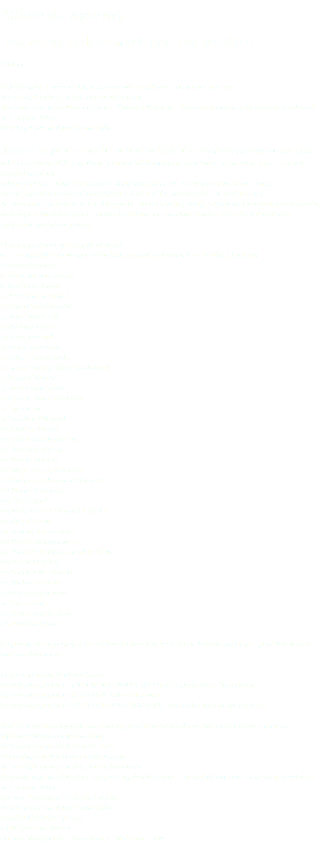 Album do wystawy Twarze współczesnych poetów polskich Odsłona I Album zawiera prezentowane na wystawie grafiki oraz rozmowy z poetami. Autor grafik twarzy: dr hab. Robert Manowski Rozmowy z poetami: Marlena Zynger, Zbigniew Milewski – Kwartalnik Literacko-Kulturalny „LiryDram” nr 1–37 (2013–2022) Projekt graficzny: Anna Skowrońska „Twarze współczesnych poetów polskich” to wystawa prezentowana m.in. w Klubie Kultury MCK Jedynka w Gorzowie Wielkopolskim (22 czerwca – 17 września 2022 – Festiwal HopBiałoszewski), w Warszawskim Domu Literatury (12-18 października 2022 – 50. Warszawska Jesień Poezji) oraz w Suchedniowskim Ośrodku Kultury „Kuźnica” (19 października – 31 grudnia 2022). Autorem prac jest dr hab. Robert Manowski – rektor Wyższej Szkoły Artystycznej w Warszawie. Kuratorką wystawy jest Marlena Zynger – poetka i redaktor naczelna Kwartalnika Literacko-Kulturalnego „LiryDram” (www.lirydram.pl). Ekspozycja składa się z 36. płyt wielkości  1m x 1m z grafikami twarzy poetów, którzy gościli na łamach kwartalnika „LiryDram”: 5 Aldona Borowicz 13 Krzysztof Boczkowski 17 Kazimierz Burnat 23 Ares Chadzinikolau 29 Anna Czachorowska 35 Julia Fiedorczuk 39 Adriana Jarosz 49 Jacek Jaszczyk 57 Stefan Jurkowski 63 Adam Kaczanowski 67 Beata Patrycja Klary-Stachowiak 73 Ryszard Krauze 77 Małgorzata Lebda 83 Dariusz Tomasz Lebioda 91 Ewa Lipska 97 Zbigniew Milewski 103 Elżbieta Musiał 109 Aleksander Nawrocki 115 Stanisław Nyczaj 121 Marcin Orliński 127 Alicja Patey-Grabowska 131 Małgorzata Karolina Piekarska 139 Marta Podgórnik 145 Uta Przyboś 149 Małgorzata T. Skwarek-Gałęska 155 Alicja Tanew 161 Andrzej Tchórzewski 169 Marek Wawrzkiewicz 177 Magdalena Węgrzynowicz-Plichta 185 Marek Wołyński 195 Bohdan Wrocławski 199 Michał Zabłocki 203 Adam Zagajewski 211 Ewa Zelenay 217 Kalina Izabela Zioła 225 Marlena Zynger Do powstania ekspozycji użyto wielowarstwowej płyty z tektury ekologicznej Dispa – produktu w 100% biodegradowalnego. Kurator wystawy: Marlena Zynger Koordynator projektu GORZÓW WIELKOPOLSKI: Beata Patrycja Klary-Stachowiak Koordynator projektu WARSZAWA: Aldona Borowicz Koordynator projektu SUCHEDNIÓW KULTURALNIE: Agnieszka Włodarczyk-Mazurek Album towarzyszący wystawie zawiera prezentowane na niej grafiki oraz rozmowy z poetami. Wydawca: Veridian Wydawnictwo,  ul. Solipska 7c, 02-482 Warszawa, 2022 Copyright: © 2022 Veridian Wydawnictwo Autor grafik twarzy: dr hab. Robert Manowski Rozmowy z poetami: Marlena Zynger, Zbigniew Milewski – Kwartalnik Literacko-Kulturalny „LiryDram” nr 1–37 (2013–2022) Korekta: Katarzyna Chylińska-Labuda Projekt graficzny: Anna Skowrońska Skład: IDEAPRESS Sp. z o.o. ISBN: 978-83-965888-0-7 Gorzów Wielkopolski – Suchedniów – Warszawa – 2022