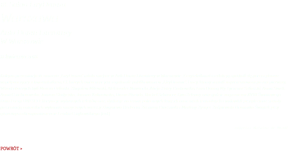 18. Salon LiryDramu Warszawa Aula Domu Literatury  W Warszawie 11 kwietnia 2018 Kolejna prezentacja 18. numeru „LiryDramu” miała miejsce w Auli Domu Literatury w Warszawie. Z czytelnikami i redakcją spotkali się poeci i pisarze współpracujący z kwartalnikiem. Ci, których twórczość jest regularnie publikowana w „LiryDramie”, i tacy, którzy zostali zaprezentowani po raz pierwszy. Wśród obecnych byli Marcin Orliński, Zbigniew Milewski, Aleksander Nawrocki, Alicja Patey-Grabowska, Lam Quang My, Łyczezar Seliaszki, Anna Siwek, Anna Czachorowska, Joanna Słodyczka, Joanna Kalinowska, Diana Biseada, Rachel Schancer, Ewa Zelenay oraz goście zagraniczni XVIII Światowego Dnia Poezji UNESCO. Recytacje wybranych tekstów oraz dyskusje na temat polecanych książek oraz sztuk teatralnych i widowisk przeplecione zostały prezentacją autorskich wykonań muzycznych wierszy Zbigniewa Herberta, Zuzanny Ginczanki i Marleny Zynger. Zaśpiewała Dominika Świątek przy gitarowym akompaniamencie Leszka Czajkowskiego. [red.]  zdjęcia: Malwina de Bradé POWRÓT >