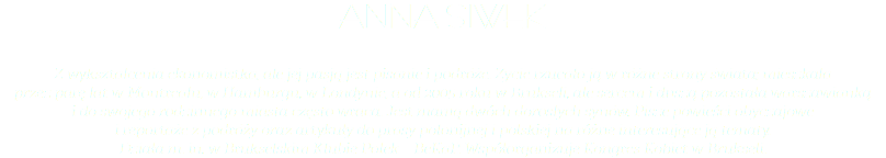 ANNA SIWEK Z wykształcenia ekonomistka, ale jej pasją jest pisanie i podróże. Życie rzucało ją w różne strony świata; mieszkała  przez parę lat w Montrealu, w Hamburgu, w Londynie, a od 2005 roku w Brukseli, ale sercem i duszą pozostała warszawianką  i do swojego rodzinnego miasta często wraca. Jest mamą dwóch dorosłych synów. Pisze powieści obyczajowe  i reportaże z podróży oraz artykuły do prasy polonijnej i polskiej na różne interesujące ją tematy.  Działa m. in. w Brukselskim Klubie Polek – BeKaP. Współorganizuje Kongres Kobiet w Brukseli. 