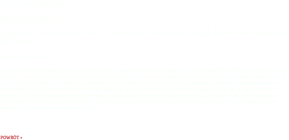 19. Salon LiryDramu Warszawa Spotkanie redakcji „LiryDramu” z twórcami i czytelnikami. Empik Junior Marszałkowska Warszawa 5 października 2018 5 października 2018 r. (piątek) o godz. 18.00 w Empiku na Marszałkowskiej w Warszawie odbyło się spotkanie redakcji Kwartalnika Literacko-Kulturalnego „LiryDram” z czytelnikami oraz zaproszonymi poetami i pisarzami. Tematem spotkania były wyróżnione nagrodami teksty poetyckie opublikowane w 19. i 20. numerze kwartalnika, m.in. Małgorzaty Lebdy, Julii Fiedorczuk, Wojciecha Bonowicza, Adama Zagajewskiego, Zbigniewa Milewskiego, Aleksandra Nawrockiego, Ewy Zelenay, Marleny Zynger i Marcina Orlińskiego, ponadto polecane książki i wystawy krajowe i zagraniczne. O przygotowywanej wspólnie z „LiryDramem” ogólnopolskiej wystawie Twarze współczesnych poetów polskich opowiedział twórca portretów – Robert Manowski, właściciel i rektor Wyższej Szkoły Artystycznej w Warszawie. Spotkanie poprowadziła redaktor naczelna Marlena Zynger, a jej gościem była krakowska poetka Małgorzata Lebda (nagroda Barańczaka 2017). [red.] POWRÓT >