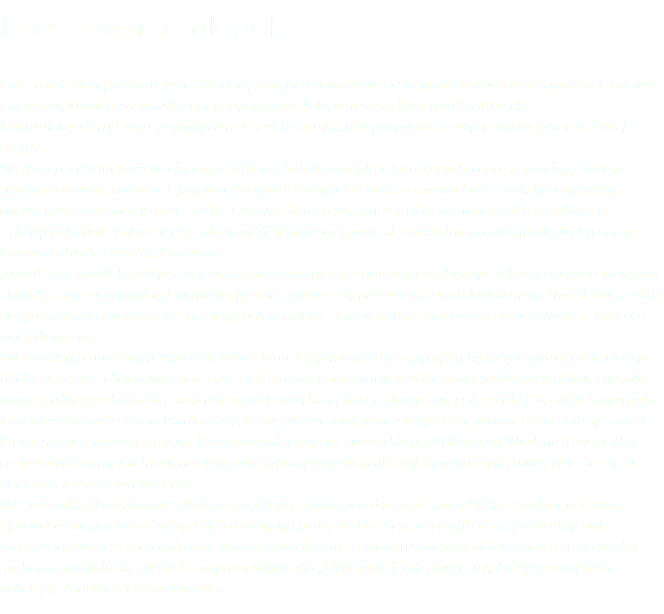 Poeci, twarze, okładki Gdy zostałem poproszony przez Marlenę Zynger o stworzenie cyklu portretów wybitnych polskich poetów i literatów, których wizerunki miały zapowiadać kolejne tematy kwartalnika literacko-kulturalnego ,,LiryDram’’ pomyślałem, że jest to szansa, aby przywołać estetykę surowej czarno-białej grafiki. Wszyscy poeci i literaci obcują z tym brakiem koloru, mozolnie lub w natchnieniu zapełniając kolejne strony czarnymi znakami, będącymi śladami ich myśli. Od zawsze czarno-białe znaki liter wywołują barwy, uczucia i obrazy u czytelnika. Estetyka kontrastu, syntezy plastycznego znaku wynikającej z dogłębnej analizy obrazu oraz skrótowość formy wydawała się uzasadniona jako język plastycznego komunikatu dla okładki ,,LiryDram’’. Jednak wizerunek każdego z nas stanowi coś na tyle szczególnego i osobistego, iż każda ingerencja w jego charakter lub ewentualną interpretację może spotkać się protestem i niezadowoleniem. Uwielbiam szukać podpowiedzi na ulicy, patrzeć na słupy ogłoszeniowe, ściany, grafity, ale coraz trudniej odnaleźć tam coś wartościowego. Ulice naszych miast wypełnione są bilbordami, krzykliwą reklamą, grafiką będącą kopiami zachodniego blichtru. Gazety i kolorowe magazyny atakują nas upozowanymi zdjęciami i wielkimi tytułami. Okładki magazynów przedstawiają nam najczęściej spotykaną formę plastyczną połączenia fotografii i typografi. Dziś niestety niesłychanie rzadko spotykamy plastyczną formę interpretacji świata, ciała, twarzy, znaku, którą możemy nazwać grafiką. Nasza estetyka staje się niezwykle popkulturowa. Wiedząc to wszystko, zastanawiałem się jak mam przeforsować własny projekt graficzny, którego istotą miały stać się czerń i biel plus jedna kolorowa apla. Pierwsza okładka była najtrudniejsza, ponieważ miała przedstawiać samą Panią redaktor naczelną i jednocześnie przekonać wszystkich do mojego pomysłu. Na szczęście trafił on na podatny grunt. Dzięki rezygnacji ze szczegółu oraz poprzez zwiększenie kontrastu i doprowadzenie portretu do znaku graficznego udało się odnaleźć rozpoznawalny dla ,,LiryDram’’ język plastyczny, który sprawdził się w kolejnych numerach Kwartalnika.